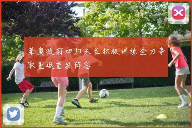 莱奥提前回归米兰积极训练全力争取重返首发阵容