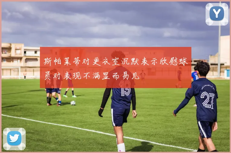 斯帕莱蒂对更衣室沉默表示欣慰球员对表现不满显而易见