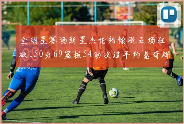 全明星赛场新星杰伦约翰逊五场狂砍150分69篮板54助攻追平约基奇辉煌纪录