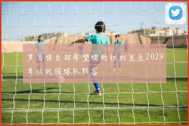 罗马俱乐部希望续约切利克至2029年以巩固球队阵容