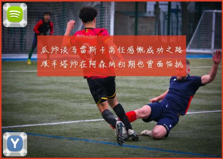 瓜帅谈马雷斯卡离任感慨成功之路艰辛塔帅在阿森纳初期也曾面临挑战