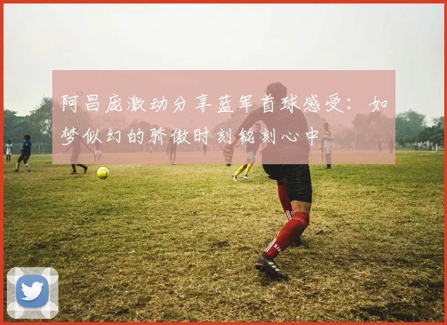 阿昌庞激动分享蓝军首球感受：如梦似幻的骄傲时刻铭刻心中