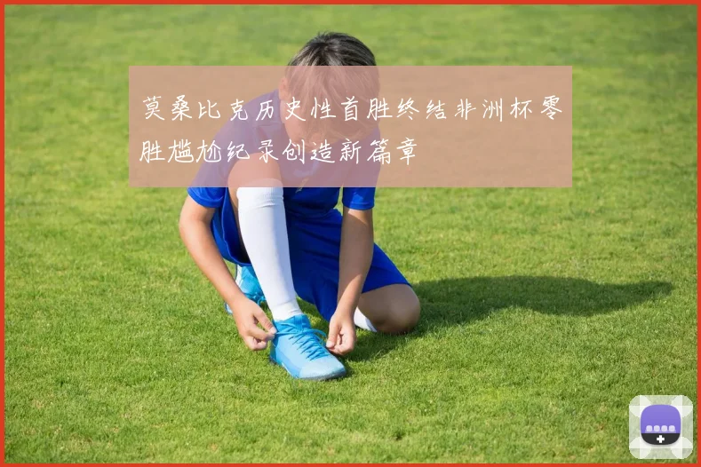 莫桑比克历史性首胜终结非洲杯零胜尴尬纪录创造新篇章