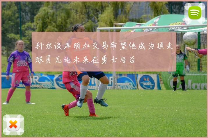 科尔谈库明加交易希望他成为顶尖球员无论未来在勇士与否