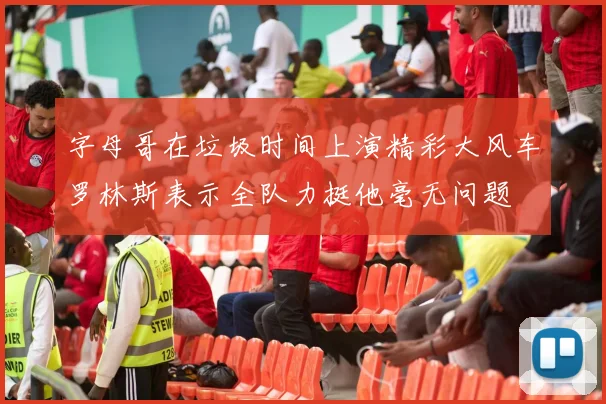 字母哥在垃圾时间上演精彩大风车罗林斯表示全队力挺他毫无问题