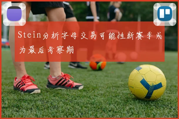 Stein分析字母交易可能性新赛季或为最后考察期