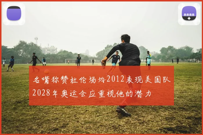 名嘴称赞杜伦场均2012表现美国队2028年奥运会应重视他的潜力