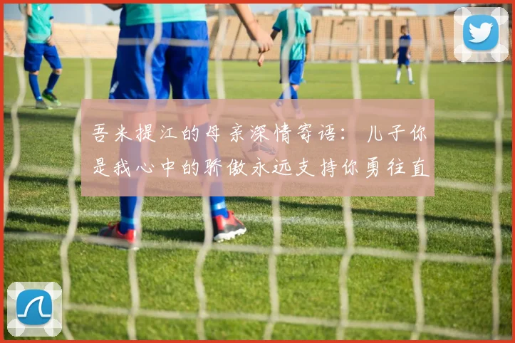 吾米提江的母亲深情寄语：儿子你是我心中的骄傲永远支持你勇往直前！