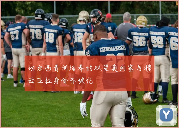 切尔西青训培养的双星奥利塞与穆西亚拉身价齐破亿