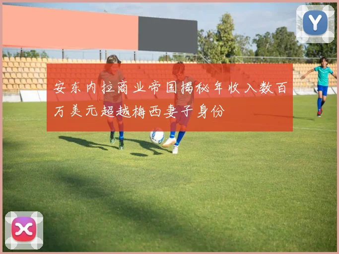 安东内拉商业帝国揭秘年收入数百万美元超越梅西妻子身份