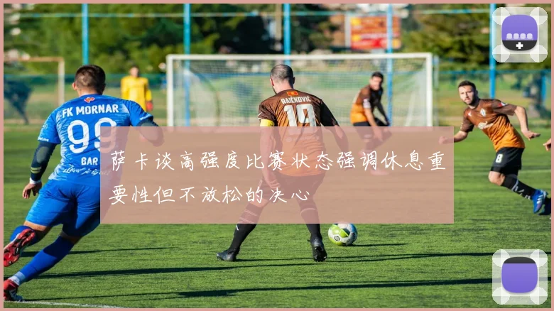 萨卡谈高强度比赛状态强调休息重要性但不放松的决心