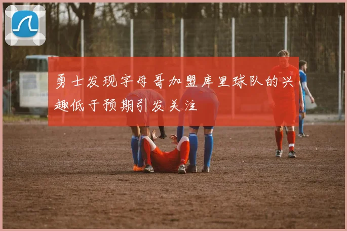 勇士发现字母哥加盟库里球队的兴趣低于预期引发关注