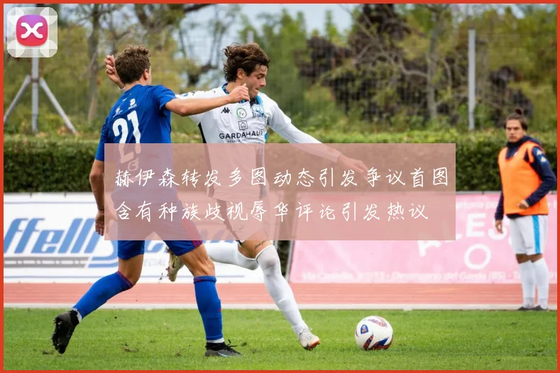 赫伊森转发多图动态引发争议首图含有种族歧视辱华评论引发热议