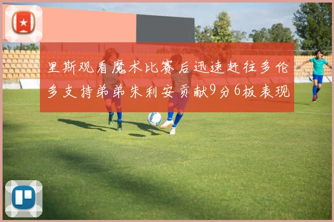 里斯观看魔术比赛后迅速赶往多伦多支持弟弟朱利安贡献9分6板表现出色
