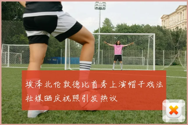 埃泽北伦敦德比首秀上演帽子戏法社媒晒庆祝照引发热议