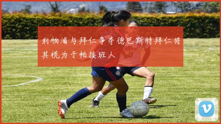 利物浦与拜仁争夺德巴斯特拜仁将其视为于帕接班人
