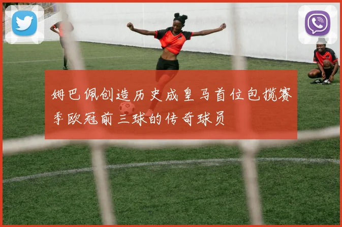 姆巴佩创造历史成皇马首位包揽赛季欧冠前三球的传奇球员
