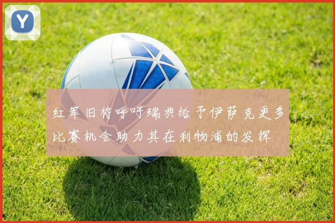 红军旧将呼吁瑞典给予伊萨克更多比赛机会助力其在利物浦的发挥