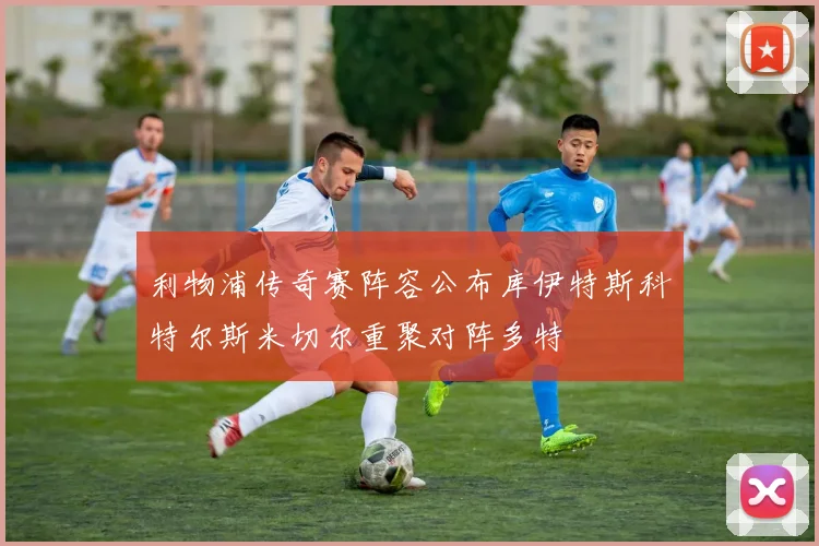 利物浦传奇赛阵容公布库伊特斯科特尔斯米切尔重聚对阵多特