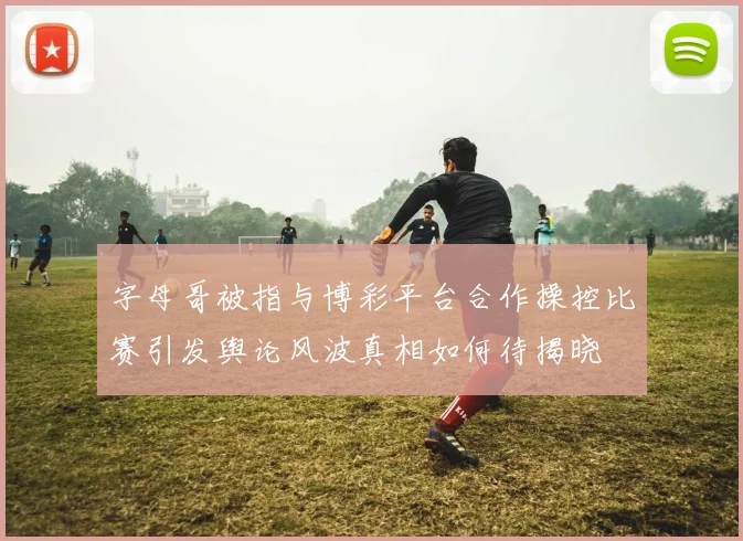 字母哥被指与博彩平台合作操控比赛引发舆论风波真相如何待揭晓