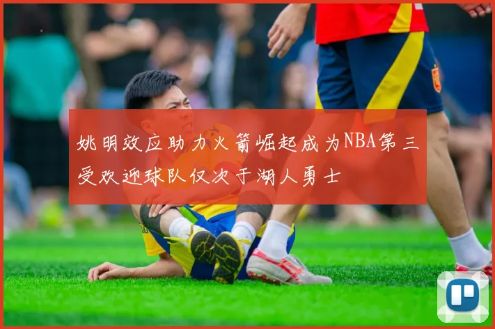 姚明效应助力火箭崛起成为NBA第三受欢迎球队仅次于湖人勇士