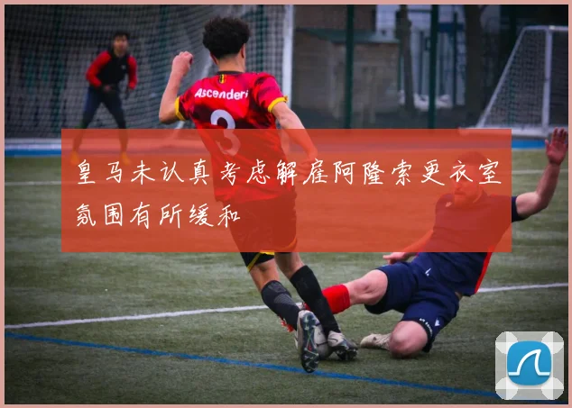 皇马未认真考虑解雇阿隆索更衣室氛围有所缓和
