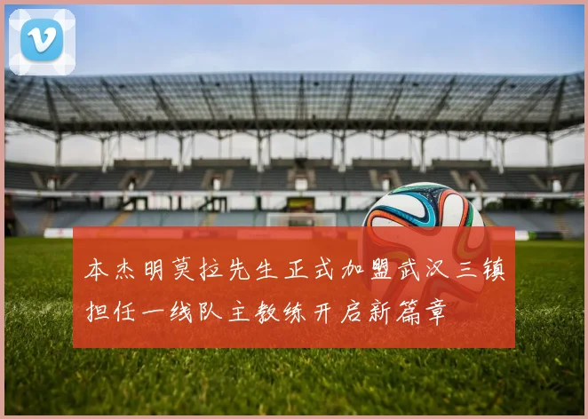 本杰明莫拉先生正式加盟武汉三镇担任一线队主教练开启新篇章