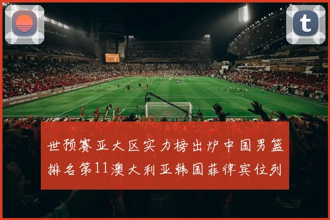世预赛亚大区实力榜出炉中国男篮排名第11澳大利亚韩国菲律宾位列前三