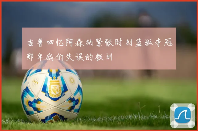 吉鲁回忆阿森纳紧张时刻蓝狐夺冠那年我们失误的教训