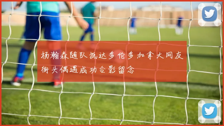 杨瀚森随队抵达多伦多加拿大网友街头偶遇成功合影留念
