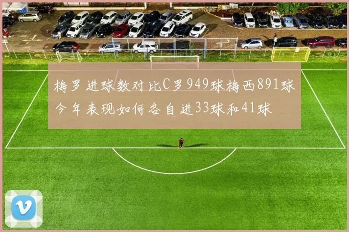 梅罗进球数对比C罗949球梅西891球今年表现如何各自进33球和41球