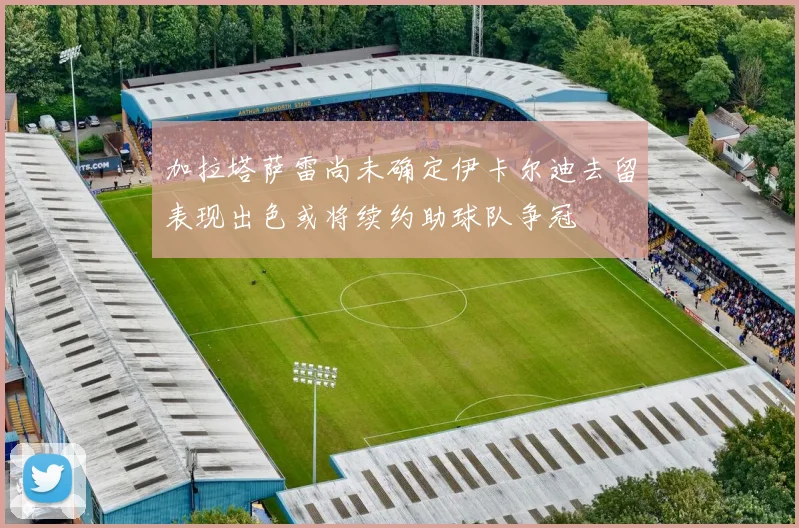 加拉塔萨雷尚未确定伊卡尔迪去留表现出色或将续约助球队争冠