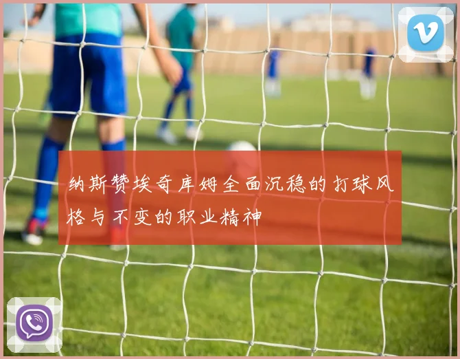 纳斯赞埃奇库姆全面沉稳的打球风格与不变的职业精神