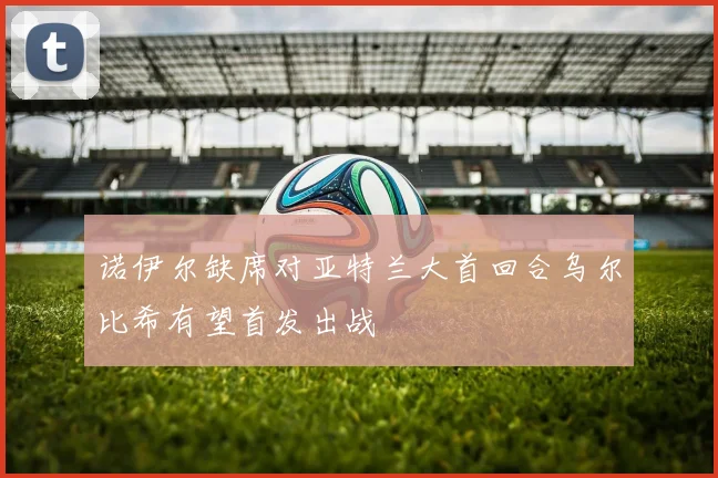 诺伊尔缺席对亚特兰大首回合乌尔比希有望首发出战