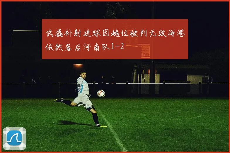 武磊补射进球因越位被判无效海港依然落后河南队1-2