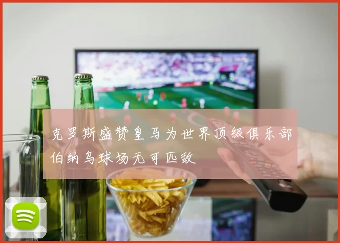 克罗斯盛赞皇马为世界顶级俱乐部伯纳乌球场无可匹敌