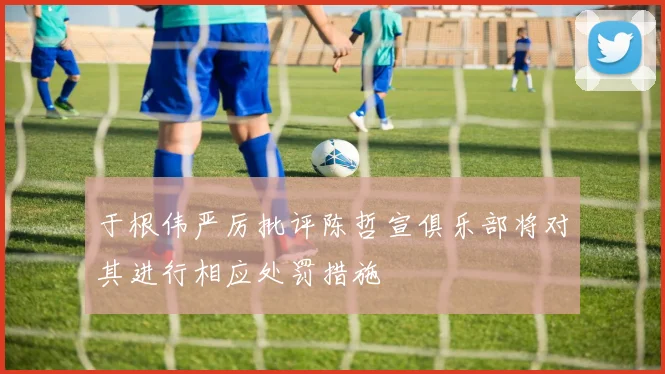 于根伟严厉批评陈哲宣俱乐部将对其进行相应处罚措施