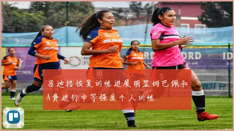吕迪格恢复训练进展明显姆巴佩和A费进行中等强度个人训练