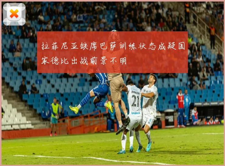 拉菲尼亚缺席巴萨训练状态成疑国家德比出战前景不明