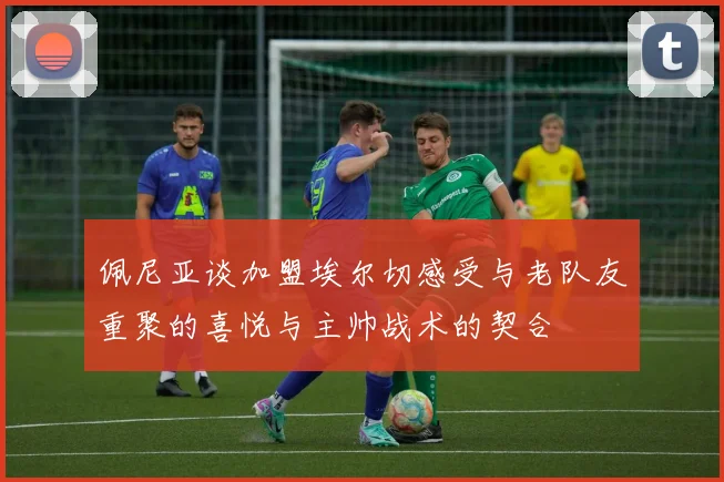 佩尼亚谈加盟埃尔切感受与老队友重聚的喜悦与主帅战术的契合