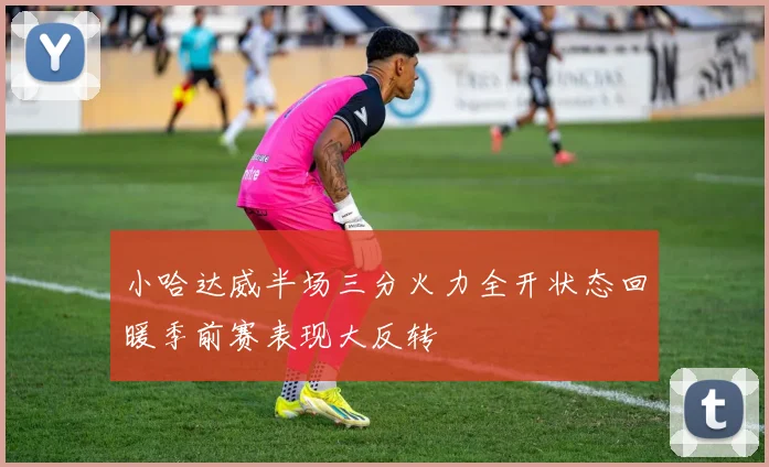 小哈达威半场三分火力全开状态回暖季前赛表现大反转