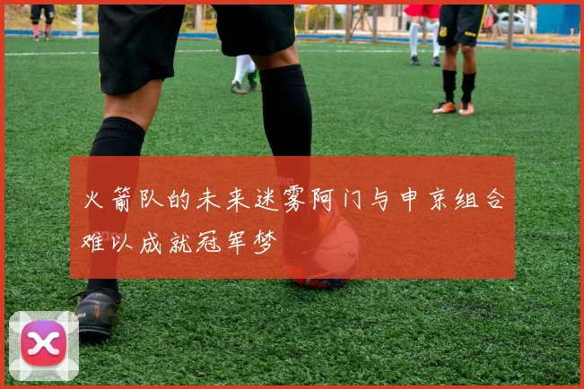 火箭队的未来迷雾阿门与申京组合难以成就冠军梦