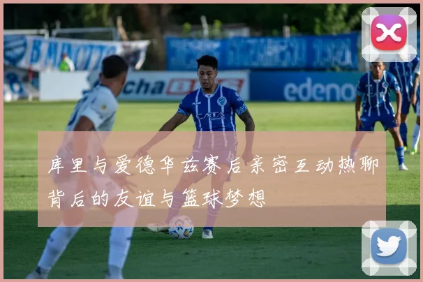 库里与爱德华兹赛后亲密互动热聊背后的友谊与篮球梦想